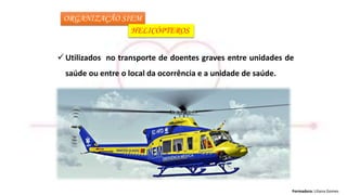 Formadora: Liliana Gomes
ORGANIZAÇÃO SIEM
HELICÓPTEROS
 Utilizados no transporte de doentes graves entre unidades de
saúde ou entre o local da ocorrência e a unidade de saúde.
 