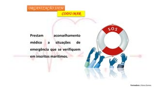Formadora: Liliana Gomes
ORGANIZAÇÃO SIEM
CODU-MAR
Prestam aconselhamento
médico a situações de
emergência que se verifiquem
em inscritos marítimos.
 