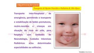 Formadora: Liliana Gomes
ORGANIZAÇÃO SIEM
Transporte de Recém-Nascidos e Pediatria de Alto Risco
Transporte inter-hospitalar de
emergência, permitindo o transporte
e estabilização de bebés prematuros,
recém-nascidos e crianças em
situação de risco de vida, para
hospitais com Unidades de
Neonatologia, Cuidados Intensivos
Pediátricos e/ou determinadas
especialidades ou valências.
 