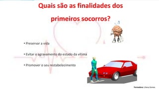 Formadora: Liliana GomesFormadora: Liliana Gomes
Quais são as finalidades dos
primeiros socorros?
• Preservar a vida
• Evitar o agravamento do estado da vítima
• Promover o seu restabelecimento
 
