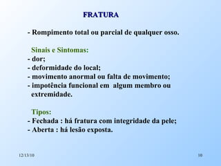 FRATURA - Rompimento total ou parcial de qualquer osso. Sinais e Sintomas : - dor; - deformidade do local; - movimento anormal ou falta de movimento; - impotência funcional em  algum membro ou extremidade. Tipos: - Fechada : há fratura com integridade da pele; - Aberta : há lesão exposta. 