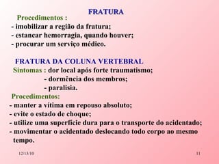 Procedimentos : - imobilizar a região da fratura; - estancar hemorragia, quando houver; - procurar um serviço médico. FRATURA DA COLUNA VERTEBRAL   Sintomas :  dor local após forte traumatismo; - dormência dos membros; - paralisia. Procedimentos:   - manter a vítima em repouso absoluto; - evite o estado de choque; - utilize uma superfície dura para o transporte do acidentado; - movimentar o acidentado deslocando todo corpo ao mesmo  tempo. FRATURA 