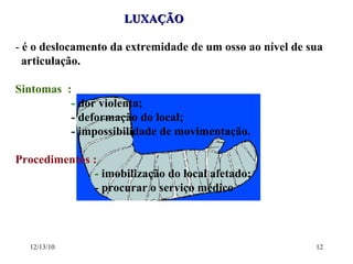 LUXAÇÃO  -  é o deslocamento da extremidade de um osso ao nível de sua  articulação. Sintomas  :  -  dor violenta;  - deformação do local; - impossibilidade de movimentação. Procedimentos :  -  imobilização do local afetado; - procurar o serviço médico 