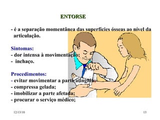 ENTORSE - é a separação momentânea das superfícies ósseas ao nível da  articulação. Sintomas:   - dor intensa à movimentação;  -  inchaço. Procedimentos: -  evitar movimentar a parte atingida ; - compressa gelada; - imobilizar a parte afetada; - procurar o serviço médico; 