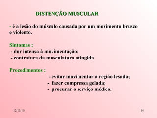 DISTENÇÃO MUSCULAR -  é a lesão do músculo causada por um movimento brusco e violento. Sintomas :   - dor intensa à movimentação; - contratura da musculatura atingida Procedimentos :   - evitar movimentar a região lesada; -  fazer compressa gelada; -  procurar o serviço médico. 