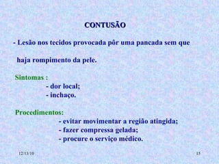 CONTUSÃO - Lesão nos tecidos provocada pôr uma pancada sem que  haja rompimento da pele. Sintomas : - dor local; - inchaço.  Procedimentos: - evitar movimentar a região atingida; - fazer compressa gelada; - procure o serviço médico. 
