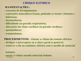 CHOQUE ELÉTRICO MANIFESTAÇÕES : - sensação de formigamento; - contrações musculares fracas, podendo se tornar violentas e  dolorosas; - inconsciência; - dificuldade ou parada respiratória; - alterações do rítmo cardíaco ou parada cardíaca; - queimaduras; - traumatismos. PROCEDIMENTOS:  Afastar a vítima do contato elétrico: - desligar o interruptor ou a chave geral se possível; - remover o fio ou condutor elétrico com o auxílio de material  isolante; - puxar a vítima usando material isolante. 