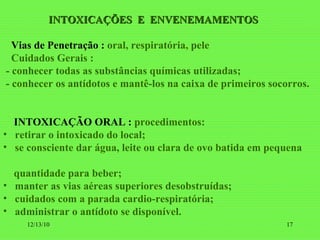 INTOXICAÇÕES  E  ENVENEMAMENTOS Vias de Penetração :   oral, respiratória, pele Cuidados Gerais : - conhecer todas as substâncias químicas utilizadas; - conhecer os antídotos e mantê-los na caixa de primeiros socorros. INTOXICAÇÃO ORAL :  procedimentos: retirar o intoxicado do local; se consciente dar água, leite ou clara de ovo batida em pequena  quantidade para beber; manter as vias aéreas superiores desobstruídas; cuidados com a parada cardio-respiratória; administrar o antídoto se disponível . 