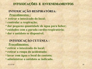 INTOXICAÇÕES  E  ENVENEMAMENTOS INTOXICAÇÃO RESPIRATÓRIA: Procedimentos : retirar o intoxicado do local; controlar a respiração; dar pequena quantidade de água para beber; cuidados com a parada cardio-respiratória; dar o antídoto se disponível. INTOXICAÇÃO CUTÂNEA :  Procedimentos: retirar o intoxicado do local; retirar a roupa do acidentado; lavar com água o local do contato; administrar o antídoto se indicado. 