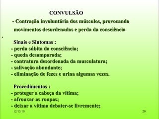 CONVULSÃO - Contração involuntária dos músculos, provocando  movimentos desordenados e perda da consciência . Sinais e Sintomas : - perda súbita da consciência; - queda desamparada; - contratura desordenada da musculatura; - salivação abundante; - eliminação de fezes e urina algumas vezes. Procedimentos : - proteger a cabeça da vítima; - afrouxar as roupas; - deixar a vítima debater-se livremente; 