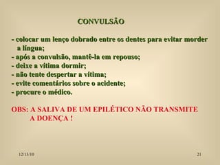 CONVULSÃO  - colocar um lenço dobrado entre os dentes para evitar morder a língua; - após a convulsão, mantê-la em repouso; - deixe a vítima dormir; - não tente despertar a vítima; - evite comentários sobre o acidente; - procure o médico. OBS: A SALIVA DE UM EPILÉTICO NÃO TRANSMITE  A DOENÇA ! 