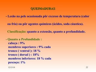 QUEIMADURAS - Lesão na pele ocasionada pôr excesso de temperatura (calor  ou frio) ou pôr agentes químicos (ácidos, soda cáustica). Classificação:  quanto a extensão, quanto a profundidade. - Quanto a Profundidade :  cabeça : 9% membros superiores : 9% cada tronco ( ventral ): 18 % tronco ( dorsal ) : 18% membros inferiores: 18 % cada pescoço: 1% 