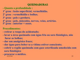 QUEIMADURAS - Quanto a profundidade :  1º grau : lesão superficial, vermelhidão. 2º grau : vermelhidão e bolhas. 3º grau : pele e gordura. 4º grau : pele, músculos, nervos, veias, artérias. 5º grau : anterior + ossos. Procedimentos: - retirar a roupa do acidentado; - lavar a área queimada com água fria ou soro fisiológico, não  furar as bolhas; - dar um analgésico fraco; - dar água para beber se a vitima estiver consciente; - cobrir a região queimada com gaze esterilizada umedecida com  soro fisiológico - procurar o médico. 