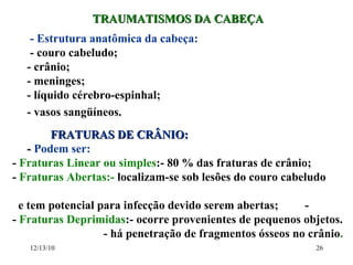 TRAUMATISMOS DA CABEÇA - Estrutura anatômica da cabeça: - couro cabeludo; - crânio; - meninges; - líquido cérebro-espinhal; - vasos sangüíneos. FRATURAS DE CRÂNIO: -  Podem ser: -  Fraturas Linear ou simples :- 80 % das fraturas de crânio;  -  Fraturas Abertas:-  localizam-se sob lesões do couro cabeludo  e tem potencial para infecção devido serem abertas;  -  -  Fraturas Deprimidas :- ocorre provenientes de pequenos objetos. - há penetração de fragmentos ósseos no crânio . 