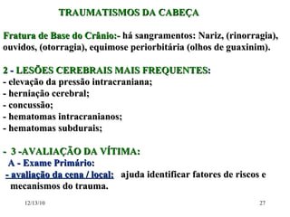 TRAUMATISMOS DA CABEÇA Fratura de Base do Crânio:-  há sangramentos: Nariz, (rinorragia), ouvidos, (otorragia), equimose periorbitária (olhos de guaxinim). 2  -  LESÕES CEREBRAIS MAIS FREQUENTES : - elevação da pressão intracraniana; - herniação cerebral; - concussão; - hematomas intracranianos; - hematomas subdurais; -  3 -AVALIAÇÃO DA VÍTIMA: A - Exame Primário: - avaliação da cena / local:   ajuda identificar fatores de riscos e  mecanismos do trauma. 