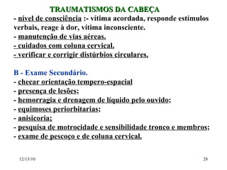 TRAUMATISMOS DA CABEÇA -  nível de consciência  :-  vítima acordada, responde estímulos verbais, reage à dor, vítima inconsciente . -  manutenção de vias aéreas. - cuidados com coluna cervical. - verificar e corrigir distúrbios circulares. B - Exame Secundário.  -  checar orientação tempero-espacial -  presença de lesões ; -  hemorragia e drenagem de líquido pelo ouvido ; -  equimoses periorbitarias ; -  anisicoria; -  pesquisa de motrocidade e sensibilidade tronco e membros ; -  exame de pescoço e de coluna cervical. 