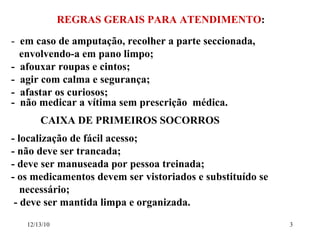 REGRAS GERAIS PARA ATENDIMENTO : -  em caso de amputação, recolher a parte seccionada,  envolvendo-a em pano limpo; -  afouxar roupas e cintos; -  agir com calma e segurança; -  afastar os curiosos; -  não medicar a vítima sem prescrição  médica. CAIXA DE PRIMEIROS SOCORROS - localização de fácil acesso; - não deve ser trancada; - deve ser manuseada por pessoa treinada; - os medicamentos devem ser vistoriados e substituído se  necessário; - deve ser mantida limpa e organizada. 