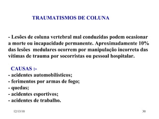 TRAUMATISMOS DE COLUNA - Lesões de coluna vertebral mal conduzidas podem ocasionar a morte ou incapacidade permanente. Aproximadamente 10%  das lesões  medulares ocorrem por manipulação incorreta das  vítimas de trauma por socorristas ou pessoal hospitalar. CAUSAS :-  - acidentes automobilísticos; - ferimentos por armas de fogo; - quedas; - acidentes esportivos; - acidentes de trabalho. 