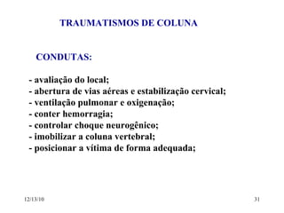 TRAUMATISMOS DE COLUNA CONDUTAS :  - avaliação do local; - abertura de vias aéreas e estabilização cervical; - ventilação pulmonar e oxigenação; - conter hemorragia; - controlar choque neurogênico; - imobilizar a coluna vertebral; - posicionar a vítima de forma adequada; 