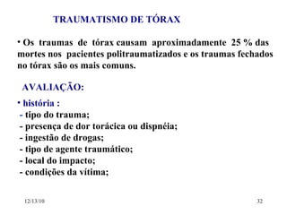 TRAUMATISMO DE TÓRAX Os  traumas  de  tórax causam  aproximadamente  25 % das mortes nos  pacientes politraumatizados e os traumas fechados no tórax são os mais comuns. AVALIAÇÃO: história :  -  tipo do trauma; - presença de dor torácica ou dispnéia; - ingestão de drogas; - tipo de agente traumático; - local do impacto; - condições da vítima; 