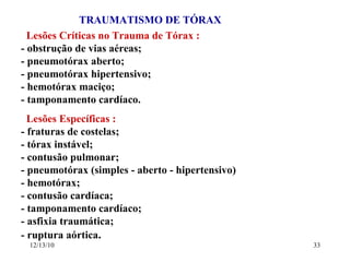 TRAUMATISMO DE TÓRAX Lesões Críticas no Trauma de Tórax : - obstrução de vias aéreas; - pneumotórax aberto; - pneumotórax hipertensivo; - hemotórax maciço; - tamponamento cardíaco. Lesões Específicas : - fraturas de costelas; - tórax instável; - contusão pulmonar; - pneumotórax (simples - aberto - hipertensivo) - hemotórax; - contusão cardíaca; - tamponamento cardíaco; - asfixia traumática; - ruptura aórtica . 