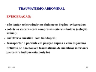 TRAUMATISMO ABDOMINAL EVISCERAÇÃO: - não tentar reintroduzir no abdome os órgãos  eviscerados; - cobrir as vísceras com compressas estéreis úmidas (solução  salina.); -  envolver o curativo  com bandagem; -  transportar o paciente em posição supina e com os joelhos  fletidos ( se não houver traumatismo de membros inferiores  que contra indique esta posição) 