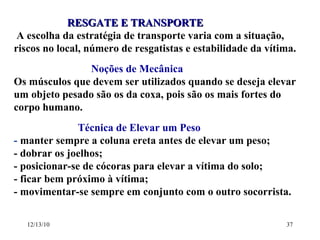 RESGATE E TRANSPORTE A escolha da estratégia de transporte varia com a situação, riscos no local, número de resgatistas e estabilidade da vítima. Noções de Mecânica Os músculos que devem ser utilizados quando se deseja elevar um objeto pesado são os da coxa, pois são os mais fortes do corpo humano. Técnica de Elevar um Peso -  manter sempre a coluna ereta antes de elevar um peso; - dobrar os joelhos; - posicionar-se de cócoras para elevar a vítima do solo; - ficar bem próximo à vítima; - movimentar-se sempre em conjunto com o outro socorrista. 