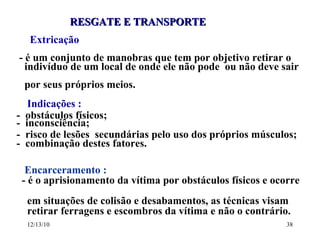 RESGATE E TRANSPORTE Extricação - é um conjunto de manobras que tem por objetivo retirar o  indivíduo de um local de onde ele não pode  ou não deve sair  por seus próprios meios. Indicações : -  obstáculos físicos; -  inconsciência; -  risco de lesões  secundárias pelo uso dos próprios músculos; -  combinação destes fatores. Encarceramento : - é o aprisionamento da vítima por obstáculos físicos e ocorre  em situações de colisão e desabamentos, as técnicas visam  retirar ferragens e escombros da vítima e não o contrário. 