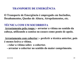 TRANSPORTE DE EMERGÊNCIA O Transporte de Emergência é empregado em Incêndios, Desabamentos, Quedas de Altura, Atropelamentos, etc. TÉCNICA COM UM SOCORRISTA Arrastamento pela roupa  :- arrastar a vítima no sentido da cabeça, utilizando a camisa ou casaco como ponto de apoio. Arrastamento com cobertor  :- preferir a técnica anterior, pois é menos lesiva a vítima. - rolar a vítima sobre  o cobertor. - arrastar o cobertor no sentido do maior comprimento. 