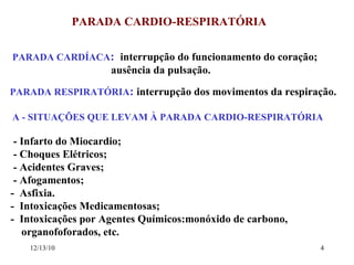 PARADA CARDIO-RESPIRATÓRIA PARADA CARDÍACA :  interrupção do funcionamento do coração; ausência da pulsação. PARADA RESPIRATÓRIA :   interrupção dos movimentos da respiração. A - SITUAÇÕES QUE LEVAM À PARADA CARDIO-RESPIRATÓRIA - Infarto do Miocardio; - Choques Elétricos; - Acidentes Graves; - Afogamentos;  -  Asfixia.  -  Intoxicações Medicamentosas; -  Intoxicações por Agentes Químicos:monóxido de carbono,  organofoforados, etc. 