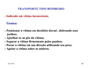 TRANSPORTE TIPO BOMBEIRO - Indicado em vítima inconsciente. Técnica: - Posicionar a vítima em decúbito dorsal , dobrando seus  joelhos; - Ajoelhar-se ao pés da vítima; - Segurar a vítima firmemente pelos punhos; - Puxar a vítima em sua direção utilizando seu peso; - Apoiar a vítima sobre os ombros. 