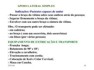 APOIO LATERAL SIMPLES Indicações:-Pacientes capazes de andar -  Passar o braço da vítima sobre seus ombros atrás do pescoço; - Segurar firmemente o braço da vítima; - Envolver com seu outro braço a cintura da vítima. Obs.: O transporte pode ser efetuado: - em cadeiras; - no braço ( com um socorrista, dois socorristas) - em bloco (por várias pessoas) EQUIPAMENTO DE EXTRICAÇÃO E TRANSPORTE - Prançha  longa; - Rolamento de 90º e 18º; - Elevação a cavalheiro; - Tracionamento com corda; - Colocação de Ked e Colar Cervical; - Maca em Concha. 