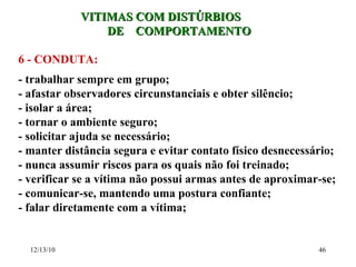 VITIMAS COM DISTÚRBIOS DE  COMPORTAMENTO 6 - CONDUTA: - trabalhar sempre em grupo; - afastar observadores circunstanciais e obter silêncio; - isolar a área; - tornar o ambiente seguro; - solicitar ajuda se necessário; - manter distância segura e evitar contato físico desnecessário; - nunca assumir riscos para os quais não foi treinado; - verificar se a vítima não possui armas antes de aproximar-se; - comunicar-se, mantendo uma postura confiante; - falar diretamente com a vítima; 
