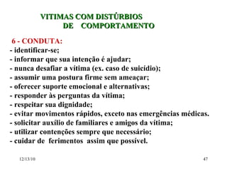 VITIMAS COM DISTÚRBIOS DE  COMPORTAMENTO 6 - CONDUTA: - identificar-se; - informar que sua intenção é ajudar; - nunca desafiar a vítima (ex. caso de suicídio); - assumir uma postura firme sem ameaçar; - oferecer suporte emocional e alternativas; - responder às perguntas da vítima; - respeitar sua dignidade; - evitar movimentos rápidos, exceto nas emergências médicas. - solicitar auxílio de familiares e amigos da vítima; - utilizar contenções sempre que necessário; - cuidar de  ferimentos  assim que possível. 