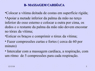 B- MASSAGEM CARDÍACA Colocar a vítima deitada de costas em superfície rígida; Apoiar a metade inferior da palma da mão no terço inferior do osso esterno e colocar a outra por cima, os dedos e o restante da palma da mão não devem encostar no tórax da vítima; Esticar os braços e comprimir o tórax da vítima; Fazer compressões curtas e fortes ( cerca de 60 por minuto) Intercalar com a massagem cardíaca, a respiração, com um ritmo  de 5 compressões para cada respiração. 