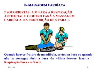 B- MASSAGEM CARDÍACA 2 SOCORRISTAS : UM FARÁ A RESPIRAÇÃO ARTIFICIAL E O OUTRO FARÁ A MASSAGEM CARDÍACA, NA PROPORÇÃO DE 5 PARA 1. Quando houver fratura de mandíbula, cortes na boca ou quando não  se  consegue  abrir  a  boca  da  vítima  deve-se  fazer  a   Respiração Boca - a- Nariz. 