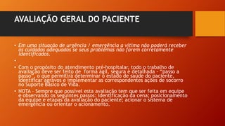 AVALIAÇÃO GERAL DO PACIENTE
• Em uma situação de urgência / emergência a vítima não poderá receber
os cuidados adequados se seus problemas não forem corretamente
identificados.
•
• Com o propósito do atendimento pré-hospitalar, todo o trabalho de
avaliação deve ser feito de forma ágil, segura e detalhada - “passo a
passo”, o que permitirá determinar o estado de saúde do paciente,
identificar agravos e implementar as correspondentes ações de socorro
no Suporte Básico de Vida.
• NOTA – Sempre que possível esta avaliação tem que ser feita em equipe
e observando os seguintes passos: Identificação da cena; posicionamento
da equipe e etapas da avaliação do paciente; acionar o sistema de
emergência ou orientar o acionamento.
 