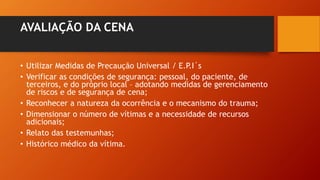 AVALIAÇÃO DA CENA
• Utilizar Medidas de Precaução Universal / E.P.I´s
• Verificar as condições de segurança: pessoal, do paciente, de
terceiros, e do próprio local – adotando medidas de gerenciamento
de riscos e de segurança de cena;
• Reconhecer a natureza da ocorrência e o mecanismo do trauma;
• Dimensionar o número de vítimas e a necessidade de recursos
adicionais;
• Relato das testemunhas;
• Histórico médico da vítima.
 