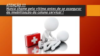 ATENÇÃO !!!
Nunca chame pela vítima antes de se assegurar
da imobilização da coluna cervical !
 