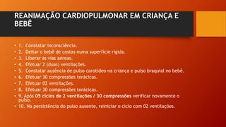 REANIMAÇÃO CARDIOPULMONAR EM CRIANÇA E
BEBÊ
• 1. Constatar inconsciência.
• 2. Deitar o bebê de costas numa superfície rígida.
• 3. Liberar as vias aéreas.
• 4. Efetuar 2 (duas) ventilações.
• 5. Constatar ausência de pulso carotídeo na criança e pulso braquial no bebê.
• 6. Efetuar 30 compressões torácicas.
• 7. Efetuar 02 ventilações.
• 8. Efetuar 30 compressões torácicas.
• 9. Após 05 ciclos de 2 ventilações / 30 compressões verificar novamente o
pulso.
• 10. Na persistência do pulso ausente, reiniciar o ciclo com 02 ventilações.
 