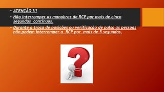 • ATENÇÃO !!!
• Não interromper as manobras de RCP por mais de cinco
segundos contínuos.
• Durante a troca de posições ou verificação de pulso as pessoas
não podem interromper a RCP por mais de 5 segundos.
 