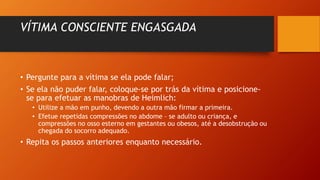 VÍTIMA CONSCIENTE ENGASGADA
• Pergunte para a vítima se ela pode falar;
• Se ela não puder falar, coloque-se por trás da vítima e posicione-
se para efetuar as manobras de Heimlich:
• Utilize a mão em punho, devendo a outra mão firmar a primeira.
• Efetue repetidas compressões no abdome – se adulto ou criança, e
compressões no osso esterno em gestantes ou obesos, até a desobstrução ou
chegada do socorro adequado.
• Repita os passos anteriores enquanto necessário.
 
