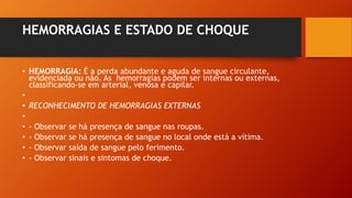 HEMORRAGIAS E ESTADO DE CHOQUE
• HEMORRAGIA: É a perda abundante e aguda de sangue circulante,
evidenciada ou não. As hemorragias podem ser internas ou externas,
classificando-se em arterial, venosa e capilar.
•
• RECONHECIMENTO DE HEMORRAGIAS EXTERNAS
•
• - Observar se há presença de sangue nas roupas.
• - Observar se há presença de sangue no local onde está a vítima.
• - Observar saída de sangue pelo ferimento.
• - Observar sinais e sintomas de choque.
 