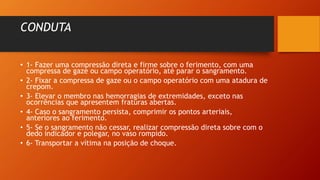 CONDUTA
• 1- Fazer uma compressão direta e firme sobre o ferimento, com uma
compressa de gaze ou campo operatório, até parar o sangramento.
• 2- Fixar a compressa de gaze ou o campo operatório com uma atadura de
crepom.
• 3- Elevar o membro nas hemorragias de extremidades, exceto nas
ocorrências que apresentem fraturas abertas.
• 4- Caso o sangramento persista, comprimir os pontos arteriais,
anteriores ao ferimento.
• 5- Se o sangramento não cessar, realizar compressão direta sobre com o
dedo indicador e polegar, no vaso rompido.
• 6- Transportar a vítima na posição de choque.
 