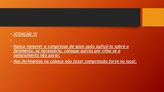 • ATENÇÃO !!!
•
• Nunca remover a compressa de gaze após aplicá-la sobre o
ferimento, se necessário, coloque outras por cima se o
sangramento não parar.
• Nos ferimentos na cabeça não fazer compressão forte no local.
 
