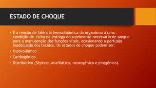 ESTADO DE CHOQUE
• É a reação de falência hemodinâmica do organismo a uma
condição de falha na entrega do suprimento necessário de sangue
para a manutenção das funções vitais, ocasionando a perfusão
inadequada dos tecidos. Os estados de choque podem ser:
• Hipovolêmico
• Cardiogênico
• Distributivo (Séptico, anafilático, neurogênico e pirogênico).
 