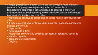 • Choque pirogênico caracteriza-se por uma reação febril devido a
presença de pirógenos (agentes que fazem aumentar a
temperatura corporal) e contaminação de solução e materiais
utilizados em procedimentos que tenham tido contato endovenoso
(punção). Os sinais e sintomas são:
* Hipotensão acentuada-sendo que ás vezes não se consegue medir
a PA;
* A pele em geral apresenta palidez, sudorese, podendo apresentar
cianose periférica;
* Hipotermia;
* Pulso rápido e fino;
* Alterações emocionais, podendo apresentar agitação, confusão
mental ou apatia;
* Taquipnéia e superficial;
* Oligúria.
 