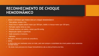 RECONHECIMENTO DE CHOQUE
HEMODINÂMICO
• SINAIS E SINTOMAS QUE PODEM INDICAR CHOQUE HEMODINÂMICO:
• - Pele pálida, úmida e fria.
• - Pulso fraco e rápido (adulto maior que 100 bpm, bebês e crianças maior que 120 bpm).
• - Perfusão capilar lenta ou nula.
• - Pressão sistólica, em adulto, menor que 90 mmHg.
• - Respiração rápida e superficial.
• - Sede excessiva e tremores.
• - Agitação.
• Vertigens, desmaio e perda da consciência.
• NOTA:
• A vítima deve ser analisada como um todo, pois nem sempre a totalidade dos sinais podem estar presentes
na fase inicial.
• Os sinais mais precoces do choque hemodinâmico são os dois primeiros da lista.
 