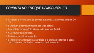 CONDUTA NO CHOQUE HEMODINÂMICO
• 1- Deitar a vítima com as pernas elevadas, aproximadamente 30
cm.
• 2- Manter a permeabilidade das vias aéreas.
• 3- Administrar oxigênio através de máscara facial.
• 4- Afrouxar suas roupas.
• 5- Manter a vítima aquecida.
• 6- Monitorar a freqüência cardíaca e a pressão sistólica a cada
cinco minutos, inclusive durante o deslocamento.
 