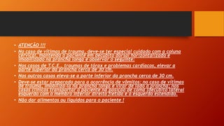 • ATENÇÃO !!!
• No caso de vítimas de trauma, deve-se ter especial cuidado com a coluna
cervical, mantendo o paciente em decúbito dorsal horizontalizado e
imobilizado na prancha longa e observar o seguinte:
• Nos casos de T.C.E., traumas de tórax e problemas cardíacos, elevar a
parte superior da prancha cerca de 30 cm.
• Nos outros casos eleva-se a parte inferior da prancha cerca de 30 cm.
• Deve-se estar preparado para a ocorrência de vômitos: no caso de vítimas
de trauma, imobilizá-la na prancha longa e virar de lado a prancha; nos
casos clínicos transportar o paciente na posição de coma (decúbito lateral
esquerdo com o membro inferior direito fletido e o esquerdo estendido.
• Não dar alimentos ou líquidos para o paciente !
 